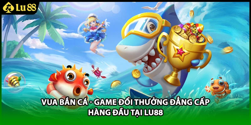 Vua Bắn Cá - Game Đổi Thưởng Đẳng Cấp Hàng Đầu Tại LU88